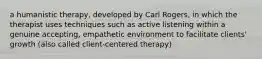 a humanistic therapy, developed by Carl Rogers, in which the therapist uses techniques such as active listening within a genuine accepting, empathetic environment to facilitate clients' growth (also called client-centered therapy)