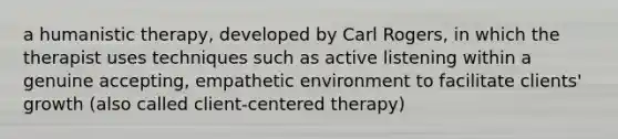 a humanistic therapy, developed by Carl Rogers, in which the therapist uses techniques such as active listening within a genuine accepting, empathetic environment to facilitate clients' growth (also called client-centered therapy)