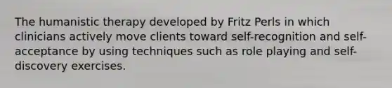 The humanistic therapy developed by Fritz Perls in which clinicians actively move clients toward self-recognition and self-acceptance by using techniques such as role playing and self-discovery exercises.