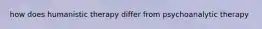 how does humanistic therapy differ from psychoanalytic therapy
