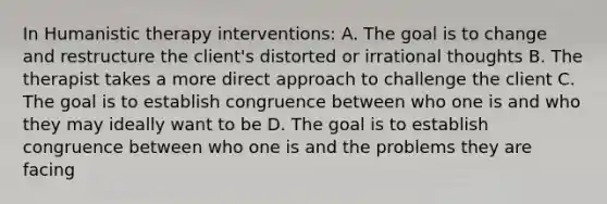 In Humanistic therapy interventions: A. The goal is to change and restructure the client's distorted or irrational thoughts B. The therapist takes a more direct approach to challenge the client C. The goal is to establish congruence between who one is and who they may ideally want to be D. The goal is to establish congruence between who one is and the problems they are facing