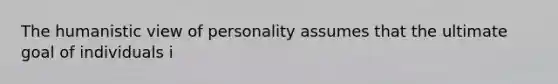 The humanistic view of personality assumes that the ultimate goal of individuals i