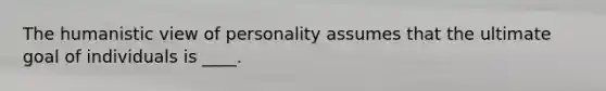 The humanistic view of personality assumes that the ultimate goal of individuals is ____.