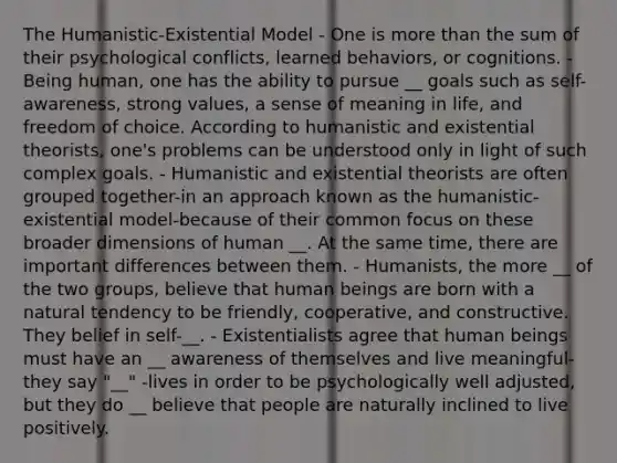 The Humanistic-Existential Model - One is more than the sum of their psychological conflicts, learned behaviors, or cognitions. - Being human, one has the ability to pursue __ goals such as self-awareness, strong values, a sense of meaning in life, and freedom of choice. According to humanistic and existential theorists, one's problems can be understood only in light of such complex goals. - Humanistic and existential theorists are often grouped together-in an approach known as the humanistic-existential model-because of their common focus on these broader dimensions of human __. At the same time, there are important differences between them. - Humanists, the more __ of the two groups, believe that human beings are born with a natural tendency to be friendly, cooperative, and constructive. They belief in self-__. - Existentialists agree that human beings must have an __ awareness of themselves and live meaningful-they say "__" -lives in order to be psychologically well adjusted, but they do __ believe that people are naturally inclined to live positively.