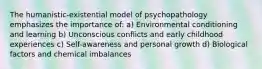 The humanistic-existential model of psychopathology emphasizes the importance of: a) Environmental conditioning and learning b) Unconscious conflicts and early childhood experiences c) Self-awareness and personal growth d) Biological factors and chemical imbalances