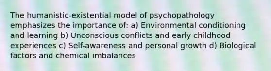 The humanistic-existential model of psychopathology emphasizes the importance of: a) Environmental conditioning and learning b) Unconscious conflicts and early childhood experiences c) Self-awareness and personal growth d) Biological factors and chemical imbalances