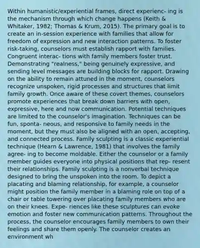 Within humanistic/experiential frames, direct experienc- ing is the mechanism through which change happens (Keith & Whitaker, 1982; Thomas & Krum, 2015). The primary goal is to create an in-session experience with families that allow for freedom of expression and new interaction patterns. To foster risk-taking, counselors must establish rapport with families. Congruent interac- tions with family members foster trust. Demonstrating "realness," being genuinely expressive, and sending level messages are building blocks for rapport. Drawing on the ability to remain attuned in the moment, counselors recognize unspoken, rigid processes and structures that limit family growth. Once aware of these covert themes, counselors promote experiences that break down barriers with open, expressive, here and now communication. Potential techniques are limited to the counselor's imagination. Techniques can be fun, sponta- neous, and responsive to family needs in the moment, but they must also be aligned with an open, accepting, and connected process. Family sculpting is a classic experiential technique (Hearn & Lawrence, 1981) that involves the family agree- ing to become moldable. Either the counselor or a family member guides everyone into physical positions that rep- resent their relationships. Family sculpting is a nonverbal technique designed to bring the unspoken into the room. To depict a placating and blaming relationship, for example, a counselor might position the family member in a blaming role on top of a chair or table towering over placating family members who are on their knees. Expe- riences like these sculptures can evoke emotion and foster new communication patterns. Throughout the process, the counselor encourages family members to own their feelings and share them openly. The counselor creates an environment wh