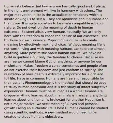 Humanists believe that humans are basically good and if placed in the right environment will live in harmony with others. The major motivation in life is the actualization tendency which is innate driving us to self A. They are optimistic about humans and the future. It is up to societies to be made compatible with our nature. Do not dwell on the meaning of death in human existence. Existentialists view humans neutrally. We are only born with the freedom to chose the nature of our existence. Free to chose our own essence. Major motive of life is to create meaning by effectively making choices. Without meaning life is not worth living and with meaning humans can tolerate almost anything. More pessimistic about human nature. We have no build in guidance but only the freedom to choose. Because we are free we cannot blame God or anything, or anyone for our misfortune. Makes freedom a curse sometimes and people often do not exercise their freedom and just conform to society. The realization of ones death is extremely important for a rich and full life. Have in common: Humans are free and responsible for their actions Phenomenology is the method that should be used to study human behaviour and it is the study of intact subjective experiences Humans must be studied as a whole Humans are unique-anything learned about in animals is irrelevant, anything learned about one human is irrelevant for another Hedonism is not a major motive, we seek meaningful lives and personal growth Living an authentic life is best Humans cannot be studied using <a href='https://www.questionai.com/knowledge/kbyVEgDMow-scientific-method' class='anchor-knowledge'>scientific method</a>s. A new method would need to be created to study humans objectively.