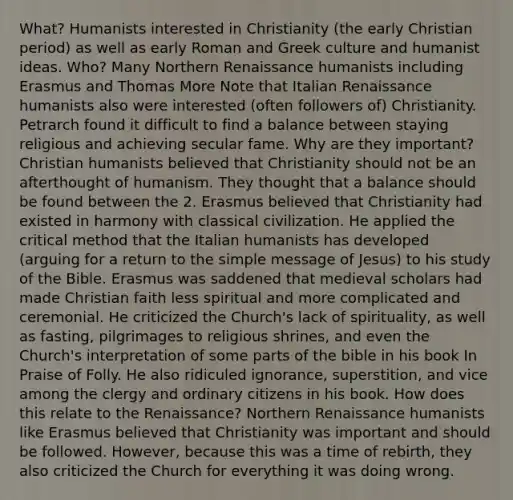 What? Humanists interested in Christianity (the early Christian period) as well as early Roman and Greek culture and humanist ideas. Who? Many Northern Renaissance humanists including Erasmus and Thomas More Note that Italian Renaissance humanists also were interested (often followers of) Christianity. Petrarch found it difficult to find a balance between staying religious and achieving secular fame. Why are they important? Christian humanists believed that Christianity should not be an afterthought of humanism. They thought that a balance should be found between the 2. Erasmus believed that Christianity had existed in harmony with classical civilization. He applied the critical method that the Italian humanists has developed (arguing for a return to the simple message of Jesus) to his study of the Bible. Erasmus was saddened that medieval scholars had made Christian faith less spiritual and more complicated and ceremonial. He criticized the Church's lack of spirituality, as well as fasting, pilgrimages to religious shrines, and even the Church's interpretation of some parts of the bible in his book In Praise of Folly. He also ridiculed ignorance, superstition, and vice among the clergy and ordinary citizens in his book. How does this relate to the Renaissance? Northern Renaissance humanists like Erasmus believed that Christianity was important and should be followed. However, because this was a time of rebirth, they also criticized the Church for everything it was doing wrong.