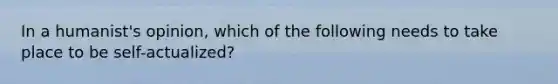 In a humanist's opinion, which of the following needs to take place to be self-actualized?