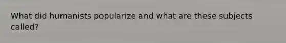 What did humanists popularize and what are these subjects called?