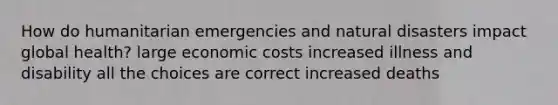 How do humanitarian emergencies and natural disasters impact global health? large economic costs increased illness and disability all the choices are correct increased deaths