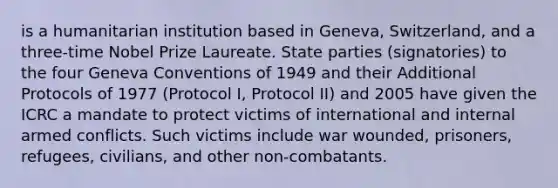 is a humanitarian institution based in Geneva, Switzerland, and a three-time Nobel Prize Laureate. State parties (signatories) to the four Geneva Conventions of 1949 and their Additional Protocols of 1977 (Protocol I, Protocol II) and 2005 have given the ICRC a mandate to protect victims of international and internal armed conflicts. Such victims include war wounded, prisoners, refugees, civilians, and other non-combatants.