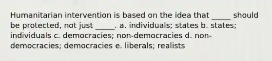 Humanitarian intervention is based on the idea that _____ should be protected, not just _____. a. individuals; states b. states; individuals c. democracies; non-democracies d. non-democracies; democracies e. liberals; realists