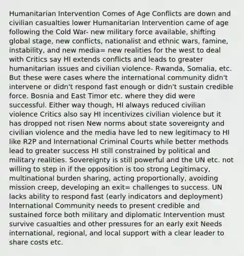 Humanitarian Intervention Comes of Age Conflicts are down and civilian casualties lower Humanitarian Intervention came of age following the Cold War- new military force available, shifting global stage, new conflicts, nationalist and ethnic wars, famine, instability, and new media= new realities for the west to deal with Critics say HI extends conflicts and leads to greater humanitarian issues and civilian violence- Rwanda, Somalia, etc. But these were cases where the international community didn't intervene or didn't respond fast enough or didn't sustain credible force. Bosnia and East Timor etc. where they did were successful. Either way though, HI always reduced civilian violence Critics also say HI incentivizes civilian violence but it has dropped not risen New norms about state sovereignty and civilian violence and the media have led to new legitimacy to HI like R2P and International Criminal Courts while better methods lead to greater success HI still constrained by political and military realities. Sovereignty is still powerful and the UN etc. not willing to step in if the opposition is too strong Legitimacy, multinational burden sharing, acting proportionally, avoiding mission creep, developing an exit= challenges to success. UN lacks ability to respond fast (early indicators and deployment) International Community needs to present credible and sustained force both military and diplomatic Intervention must survive casualties and other pressures for an early exit Needs international, regional, and local support with a clear leader to share costs etc.