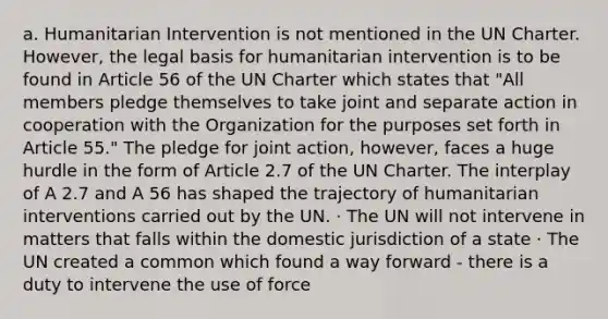 a. Humanitarian Intervention is not mentioned in the UN Charter. However, the legal basis for humanitarian intervention is to be found in Article 56 of the UN Charter which states that "All members pledge themselves to take joint and separate action in cooperation with the Organization for the purposes set forth in Article 55." The pledge for joint action, however, faces a huge hurdle in the form of Article 2.7 of the UN Charter. The interplay of A 2.7 and A 56 has shaped the trajectory of humanitarian interventions carried out by the UN. · The UN will not intervene in matters that falls within the domestic jurisdiction of a state · The UN created a common which found a way forward - there is a duty to intervene the use of force