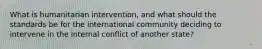 What is humanitarian intervention, and what should the standards be for the international community deciding to intervene in the internal conflict of another state?