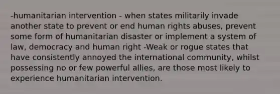 -humanitarian intervention - when states militarily invade another state to prevent or end human rights abuses, prevent some form of humanitarian disaster or implement a system of law, democracy and human right -Weak or rogue states that have consistently annoyed the international community, whilst possessing no or few powerful allies, are those most likely to experience humanitarian intervention.