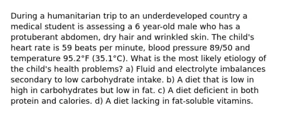 During a humanitarian trip to an underdeveloped country a medical student is assessing a 6 year-old male who has a protuberant abdomen, dry hair and wrinkled skin. The child's heart rate is 59 beats per minute, blood pressure 89/50 and temperature 95.2°F (35.1°C). What is the most likely etiology of the child's health problems? a) Fluid and electrolyte imbalances secondary to low carbohydrate intake. b) A diet that is low in high in carbohydrates but low in fat. c) A diet deficient in both protein and calories. d) A diet lacking in fat-soluble vitamins.