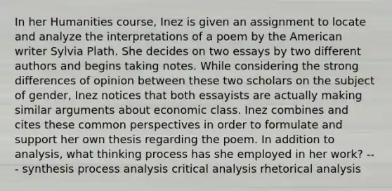 In her Humanities course, Inez is given an assignment to locate and analyze the interpretations of a poem by the American writer Sylvia Plath. She decides on two essays by two different authors and begins taking notes. While considering the strong differences of opinion between these two scholars on the subject of gender, Inez notices that both essayists are actually making similar arguments about economic class. Inez combines and cites these common perspectives in order to formulate and support her own thesis regarding the poem. In addition to analysis, what thinking process has she employed in her work? --- synthesis process analysis critical analysis rhetorical analysis