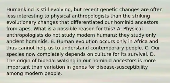 Humankind is still evolving, but recent genetic changes are often less interesting to physical anthropologists than the striking evolutionary changes that differentiated our hominid ancestors from apes. What is a possible reason for this? A. Physical anthropologists do not study modern humans; they study only ancient hominids. B. Human evolution occurs only in Africa and thus cannot help us to understand contemporary people. C. Our species now completely depends on culture for its survival. D. The origin of bipedal walking in our hominid ancestors is more important than variation in genes for disease-susceptibility among modern people.