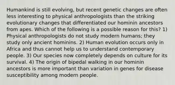 Humankind is still evolving, but recent genetic changes are often less interesting to physical anthropologists than the striking evolutionary changes that differentiated our hominin ancestors from apes. Which of the following is a possible reason for this? 1) Physical anthropologists do not study modern humans; they study only ancient hominins. 2) Human evolution occurs only in Africa and thus cannot help us to understand contemporary people. 3) Our species now completely depends on culture for its survival. 4) The origin of bipedal walking in our hominin ancestors is more important than variation in genes for disease susceptibility among modern people.