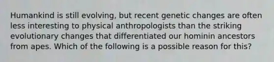 Humankind is still evolving, but recent genetic changes are often less interesting to physical anthropologists than the striking evolutionary changes that differentiated our hominin ancestors from apes. Which of the following is a possible reason for this?