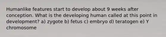 Humanlike features start to develop about 9 weeks after conception. What is the developing human called at this point in development? a) zygote b) fetus c) embryo d) teratogen e) Y chromosome