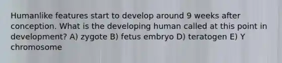 Humanlike features start to develop around 9 weeks after conception. What is the developing human called at this point in development? A) zygote B) fetus embryo D) teratogen E) Y chromosome