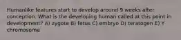 Humanlike features start to develop around 9 weeks after conception. What is the developing human called at this point in development? A) zygote B) fetus C) embryo D) teratogen E) Y chromosome