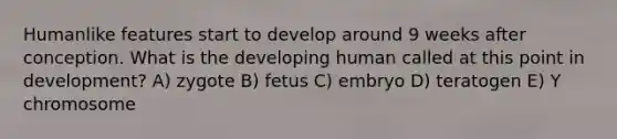 Humanlike features start to develop around 9 weeks after conception. What is the developing human called at this point in development? A) zygote B) fetus C) embryo D) teratogen E) Y chromosome