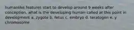 humanlike features start to develop around 9 weeks after conception. what is the developing human called at this point in development a. zygote b. fetus c. embryo d. teratogen e. y chromosome