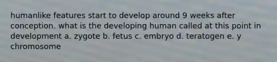 humanlike features start to develop around 9 weeks after conception. what is the developing human called at this point in development a. zygote b. fetus c. embryo d. teratogen e. y chromosome