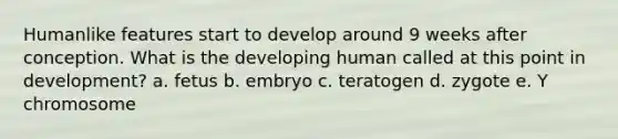 Humanlike features start to develop around 9 weeks after conception. What is the developing human called at this point in development? a. fetus b. embryo c. teratogen d. zygote e. Y chromosome