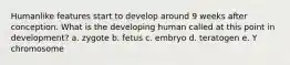 Humanlike features start to develop around 9 weeks after conception. What is the developing human called at this point in development? a. zygote b. fetus c. embryo d. teratogen e. Y chromosome