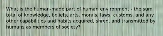 What is the human-made part of human environment - the sum total of knowledge, beliefs, arts, morals, laws, customs, and any other capabilities and habits acquired, shred, and transmitted by humans as members of society?