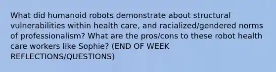 What did humanoid robots demonstrate about structural vulnerabilities within health care, and racialized/gendered norms of professionalism? What are the pros/cons to these robot health care workers like Sophie? (END OF WEEK REFLECTIONS/QUESTIONS)