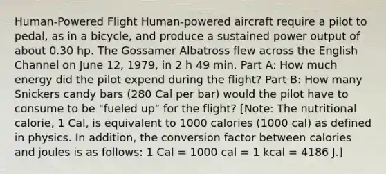 Human-Powered Flight Human-powered aircraft require a pilot to pedal, as in a bicycle, and produce a sustained power output of about 0.30 hp. The Gossamer Albatross flew across the English Channel on June 12, 1979, in 2 h 49 min. Part A: How much energy did the pilot expend during the flight? Part B: How many Snickers candy bars (280 Cal per bar) would the pilot have to consume to be "fueled up" for the flight? [Note: The nutritional calorie, 1 Cal, is equivalent to 1000 calories (1000 cal) as defined in physics. In addition, the conversion factor between calories and joules is as follows: 1 Cal = 1000 cal = 1 kcal = 4186 J.]