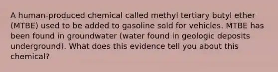 A human-produced chemical called methyl tertiary butyl ether (MTBE) used to be added to gasoline sold for vehicles. MTBE has been found in groundwater (water found in geologic deposits underground). What does this evidence tell you about this chemical?