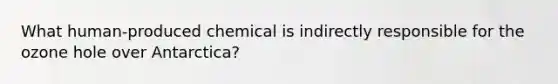 What human-produced chemical is indirectly responsible for the ozone hole over Antarctica?
