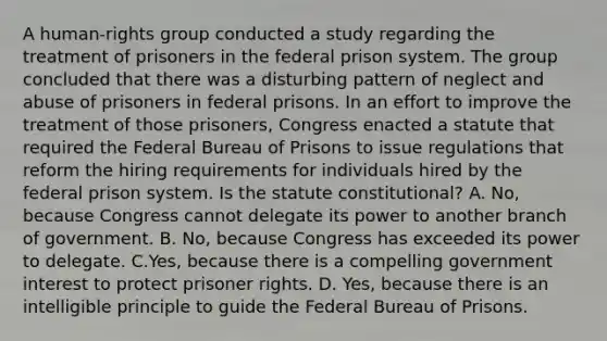 A human-rights group conducted a study regarding the treatment of prisoners in the federal prison system. The group concluded that there was a disturbing pattern of neglect and abuse of prisoners in federal prisons. In an effort to improve the treatment of those prisoners, Congress enacted a statute that required the Federal Bureau of Prisons to issue regulations that reform the hiring requirements for individuals hired by the federal prison system. Is the statute constitutional? A. No, because Congress cannot delegate its power to another branch of government. B. No, because Congress has exceeded its power to delegate. C.Yes, because there is a compelling government interest to protect prisoner rights. D. Yes, because there is an intelligible principle to guide the Federal Bureau of Prisons.