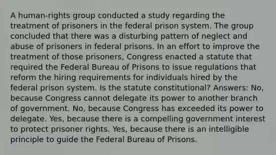 A human-rights group conducted a study regarding the treatment of prisoners in the federal prison system. The group concluded that there was a disturbing pattern of neglect and abuse of prisoners in federal prisons. In an effort to improve the treatment of those prisoners, Congress enacted a statute that required the Federal Bureau of Prisons to issue regulations that reform the hiring requirements for individuals hired by the federal prison system. Is the statute constitutional? Answers: No, because Congress cannot delegate its power to another branch of government. No, because Congress has exceeded its power to delegate. Yes, because there is a compelling government interest to protect prisoner rights. Yes, because there is an intelligible principle to guide the Federal Bureau of Prisons.