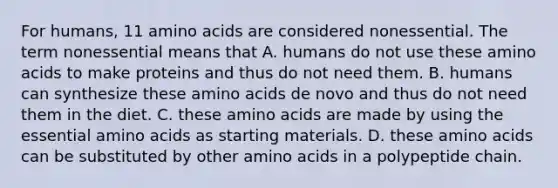 For humans, 11 amino acids are considered nonessential. The term nonessential means that A. humans do not use these amino acids to make proteins and thus do not need them. B. humans can synthesize these amino acids de novo and thus do not need them in the diet. C. these amino acids are made by using the essential amino acids as starting materials. D. these amino acids can be substituted by other amino acids in a polypeptide chain.