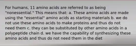 For humans, 11 amino acids are referred to as being "nonessential." This means that: a. These amino acids are made using the "essential" amino acids as starting materials b. we do not use these amino acids to make proteins and thus do not need them c. they can be substituted by other amino acids in a polypeptide chain d. we have the capability of synthesizing these amino acids and thus do not need them in the diet