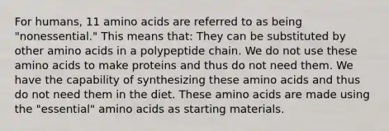 For humans, 11 amino acids are referred to as being "nonessential." This means that: They can be substituted by other amino acids in a polypeptide chain. We do not use these amino acids to make proteins and thus do not need them. We have the capability of synthesizing these amino acids and thus do not need them in the diet. These amino acids are made using the "essential" amino acids as starting materials.