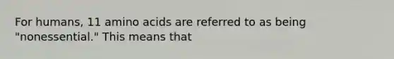 For humans, 11 amino acids are referred to as being "nonessential." This means that