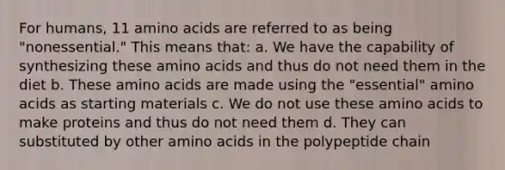 For humans, 11 amino acids are referred to as being "nonessential." This means that: a. We have the capability of synthesizing these amino acids and thus do not need them in the diet b. These amino acids are made using the "essential" amino acids as starting materials c. We do not use these amino acids to make proteins and thus do not need them d. They can substituted by other amino acids in the polypeptide chain