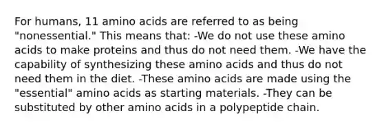 For humans, 11 amino acids are referred to as being "nonessential." This means that: -We do not use these amino acids to make proteins and thus do not need them. -We have the capability of synthesizing these amino acids and thus do not need them in the diet. -These amino acids are made using the "essential" amino acids as starting materials. -They can be substituted by other amino acids in a polypeptide chain.