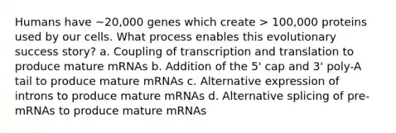 Humans have ~20,000 genes which create > 100,000 proteins used by our cells. What process enables this evolutionary success story? a. Coupling of transcription and translation to produce mature mRNAs b. Addition of the 5' cap and 3' poly-A tail to produce mature mRNAs c. Alternative expression of introns to produce mature mRNAs d. Alternative splicing of pre-mRNAs to produce mature mRNAs