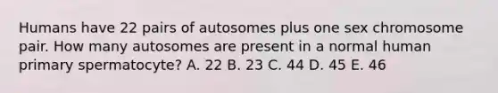 Humans have 22 pairs of autosomes plus one sex chromosome pair. How many autosomes are present in a normal human primary spermatocyte? A. 22 B. 23 C. 44 D. 45 E. 46